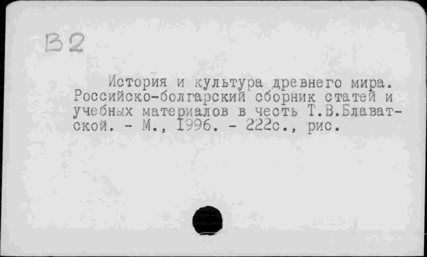 ﻿В2
История и культура древнего мира. Российско-болгарский сборник статей и учебных материалов в честь T.Ö.Блаватской. - М., 1996. - 222с., рис.